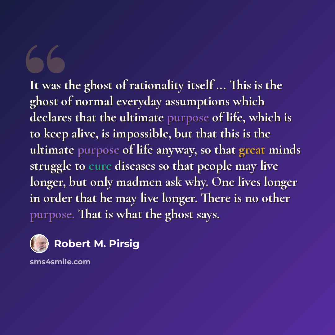 “It was the ghost of rationality itself ... This is the ghost of normal everyday assumptions which declares that the ultimate purpose of life, which is to keep alive, is impossible, but that this is the ultimate purpose of life anyway, so that great minds struggle to cure diseases so that people…” quote by Robert M. Pirsig