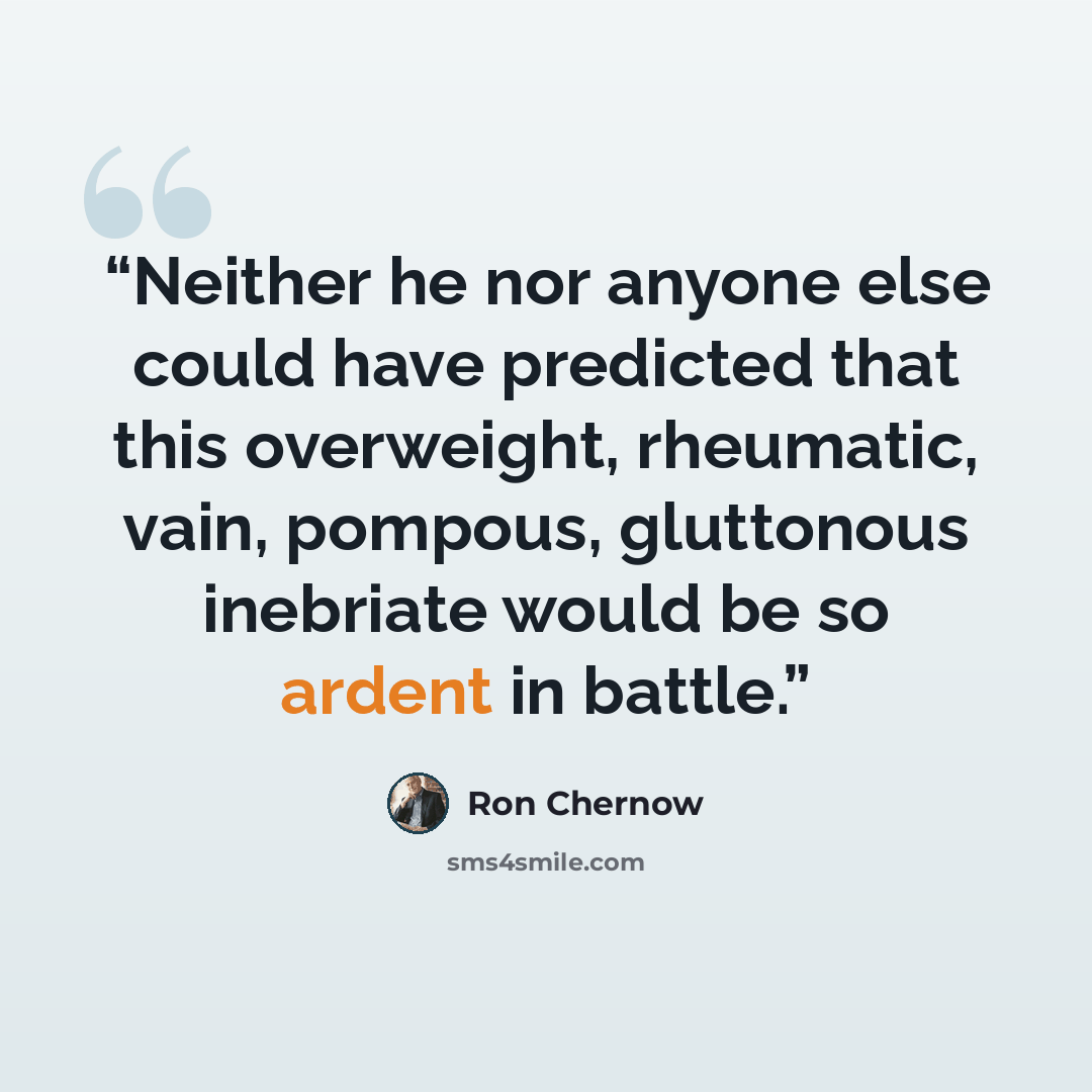 “Neither he nor anyone else could have predicted that this overweight, rheumatic, vain, pompous, gluttonous inebriate would be so ardent in battle.” quote by Ron Chernow