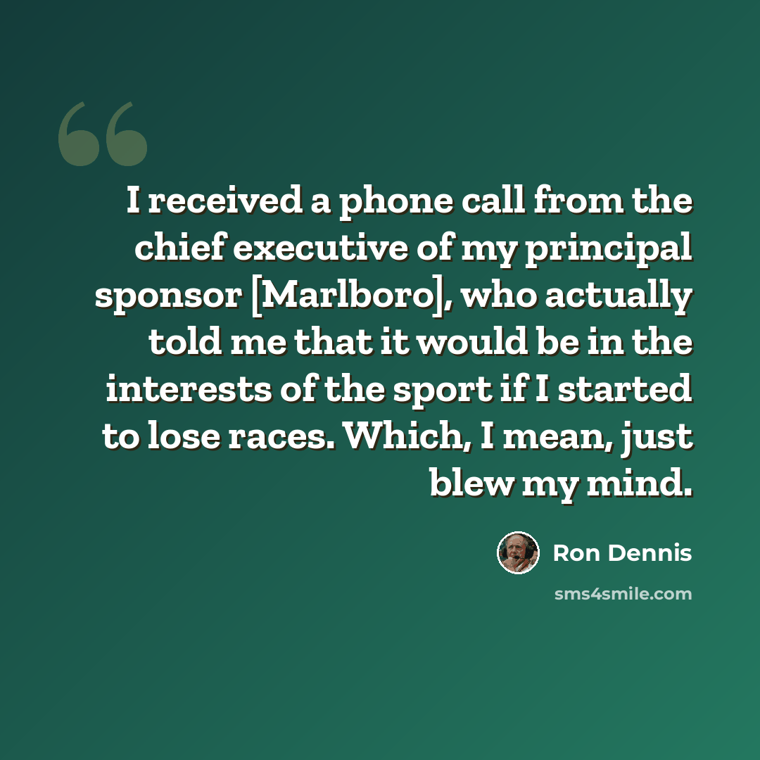 “I received a phone call from the chief executive of my principal sponsor [Marlboro], who actually told me that it would be in the interests of the sport if I started to lose races. Which, I mean, just blew my mind.” quote by Ron Dennis