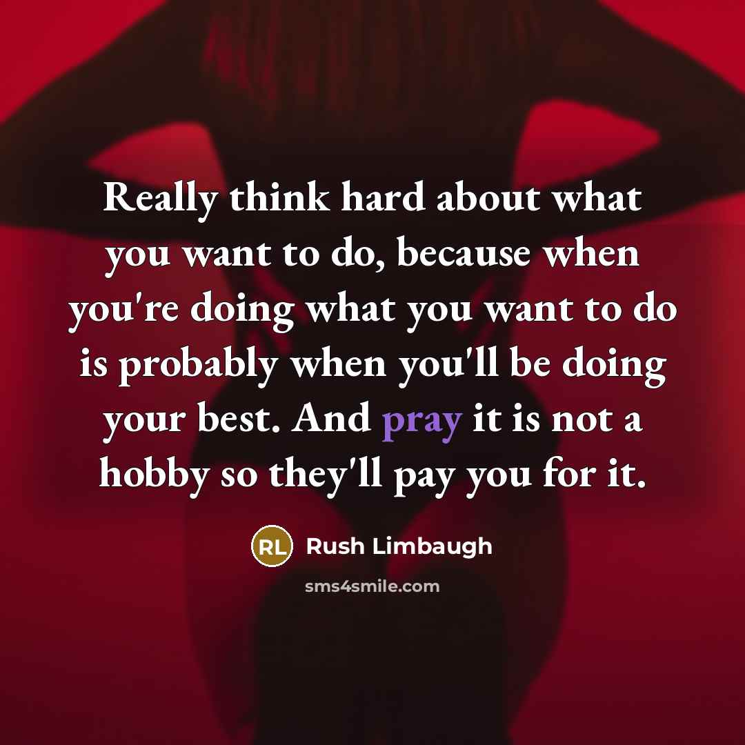 “Really think hard about what you want to do, because when you're doing what you want to do is probably when you'll be doing your best. And pray it is not a hobby so they'll pay you for it.” quote by Rush Limbaugh