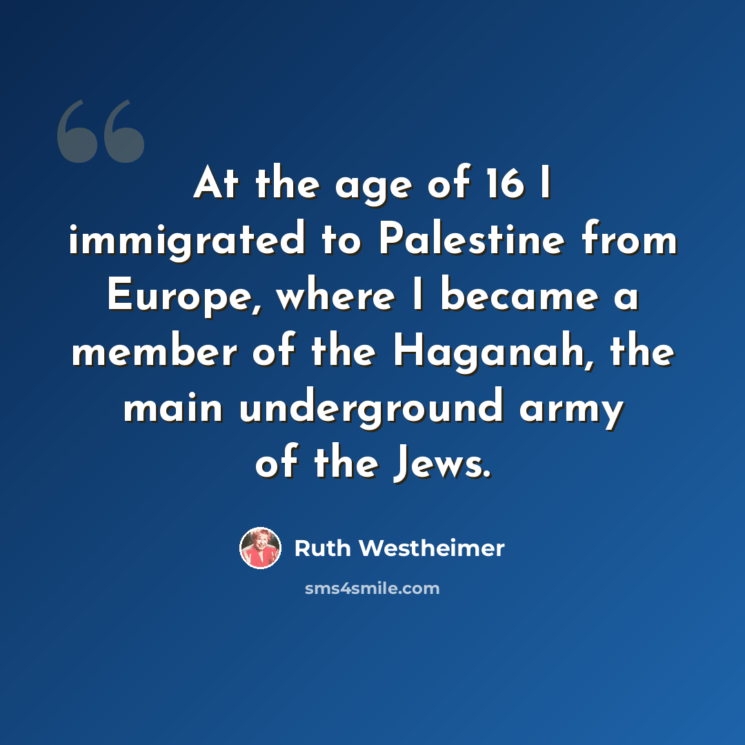 “At the age of 16 I immigrated to Palestine from Europe, where I became a member of the Haganah, the main underground army of the Jews.” quote by Ruth Westheimer