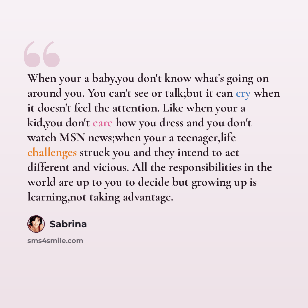 “When your a baby,you don't know what's going on around you. You can't see or talk;but it can cry when it doesn't feel the attention. Like when your a kid,you don't care how you dress and you don't watch MSN news;when your a teenager,life challenges struck you and they intend to act different and…” quote by Sabrina