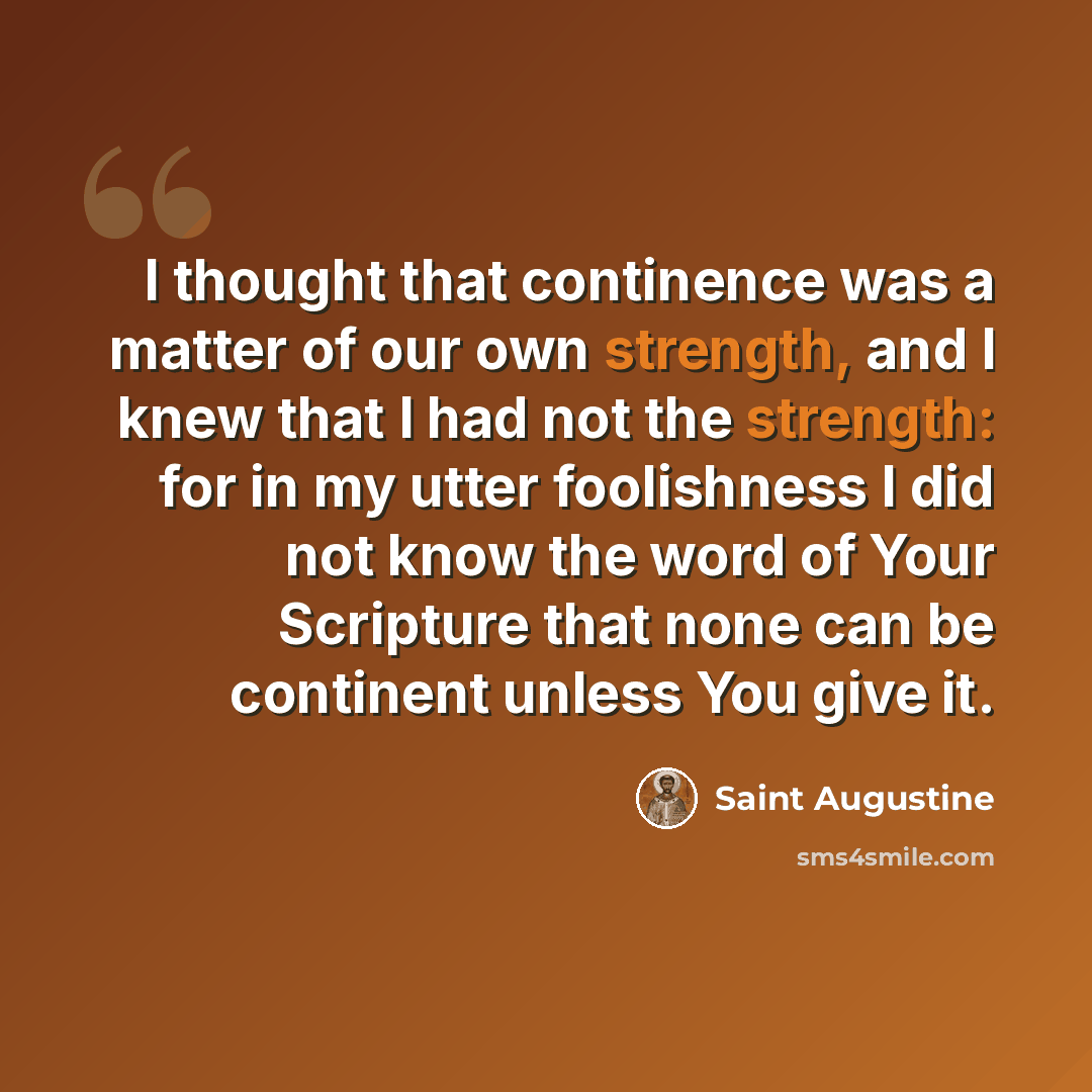 “I thought that continence was a matter of our own strength, and I knew that I had not the strength: for in my utter foolishness I did not know the word of Your Scripture that none can be continent unless You give it.” quote by Saint Augustine
