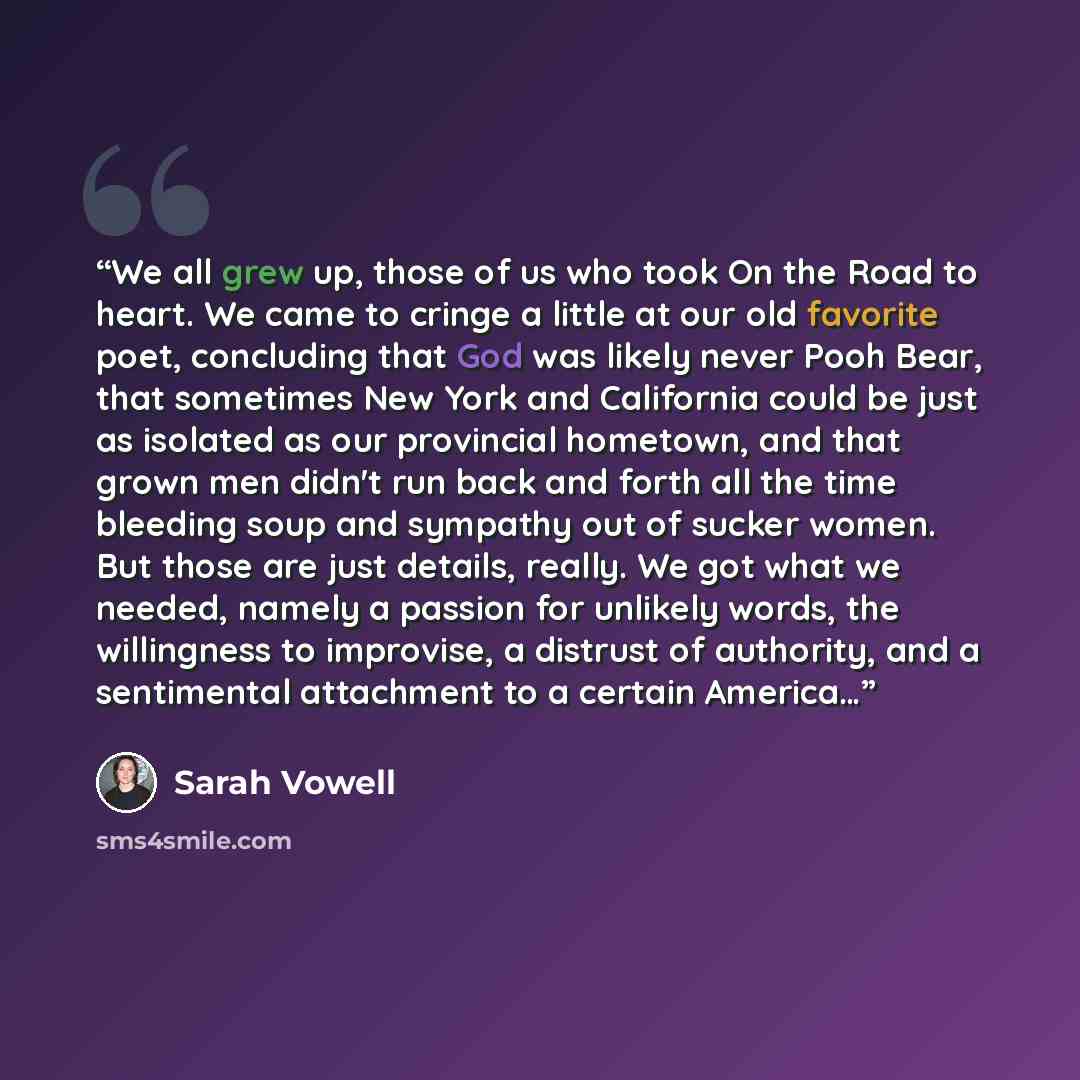 “We all grew up, those of us who took On the Road to heart. We came to cringe a little at our old favorite poet, concluding that God was likely never Pooh Bear, that sometimes New York and California could be just as isolated as our provincial hometown, and that grown men didn't run back and forth…” quote by Sarah Vowell