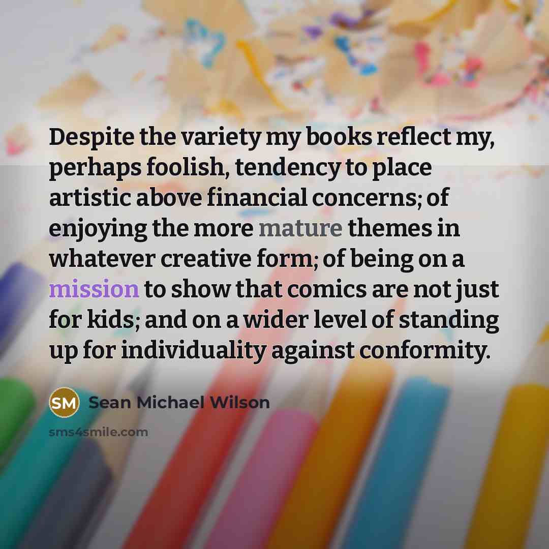 “Despite the variety my books reflect my, perhaps foolish, tendency to place artistic above financial concerns; of enjoying the more mature themes in whatever creative form; of being on a mission to show that comics are not just for kids; and on a wider level of standing up for individuality…” quote by Sean Michael Wilson