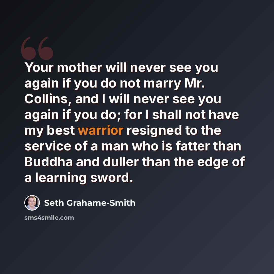 “Your mother will never see you again if you do not marry Mr. Collins, and I will never see you again if you do; for I shall not have my best warrior resigned to the service of a man who is fatter than Buddha and duller than the edge of a learning sword.” quote by Seth Grahame-Smith