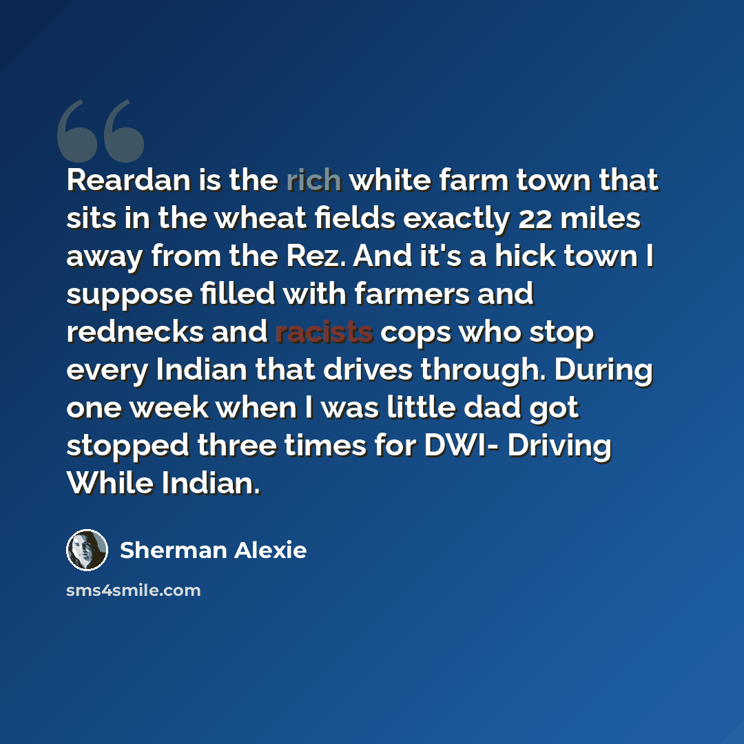 “Reardan is the rich white farm town that sits in the wheat fields exactly 22 miles away from the Rez. And it's a hick town I suppose filled with farmers and rednecks and racists cops who stop every Indian that drives through. During one week when I was little dad got stopped three times for DWI…” quote by Sherman Alexie