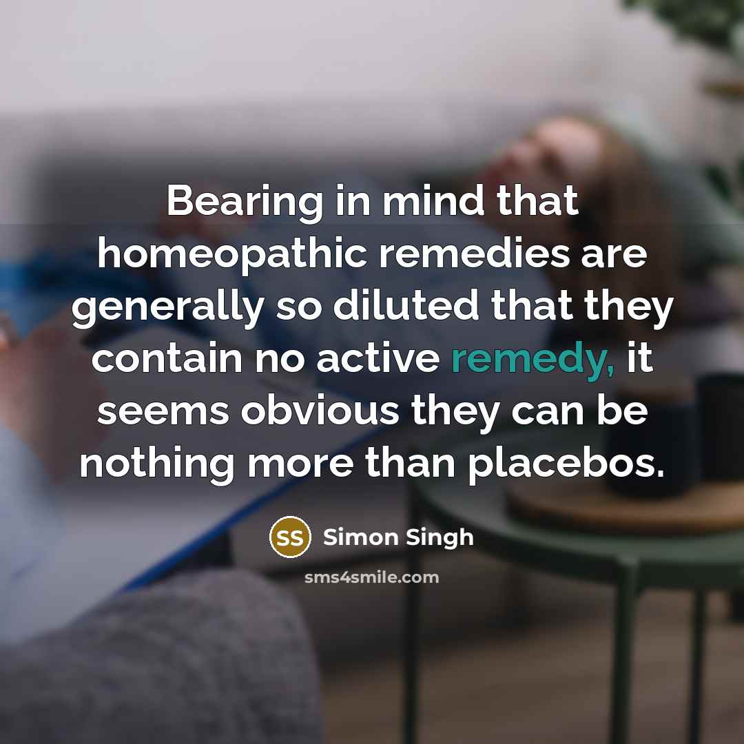 “Bearing in mind that homeopathic remedies are generally so diluted that they contain no active remedy, it seems obvious they can be nothing more than placebos.” quote by Simon Singh