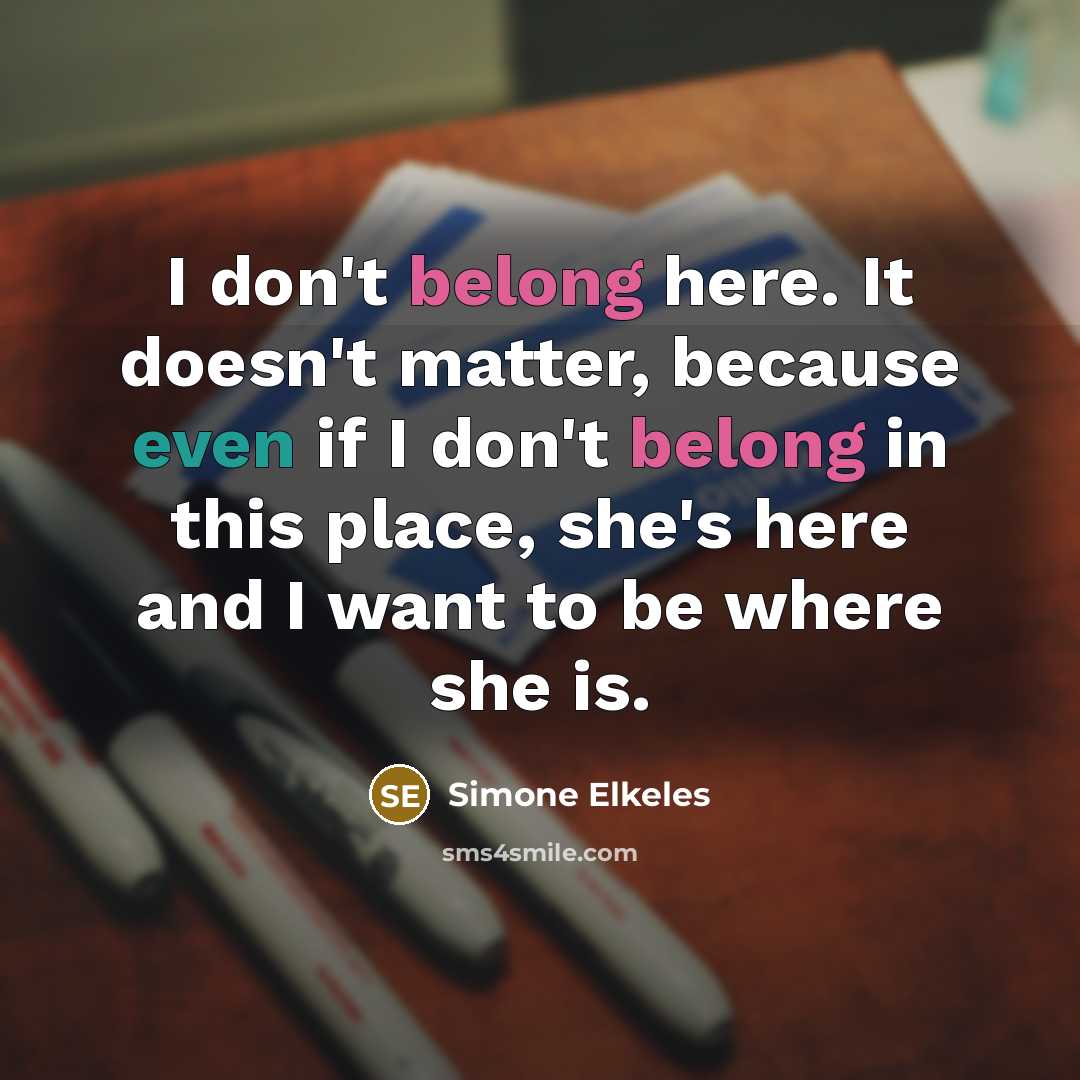 “I don't belong here. It doesn't matter, because even if I don't belong in this place, she's here and I want to be where she is.” quote by Simone Elkeles