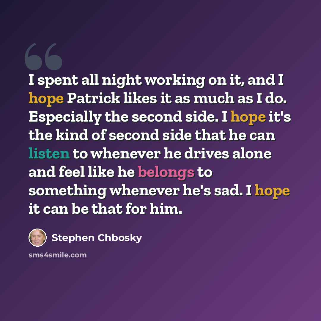 “I spent all night working on it, and I hope Patrick likes it as much as I do. Especially the second side. I hope it's the kind of second side that he can listen to whenever he drives alone and feel like he belongs to something whenever he's sad. I hope it can be that for him.” quote by Stephen Chbosky