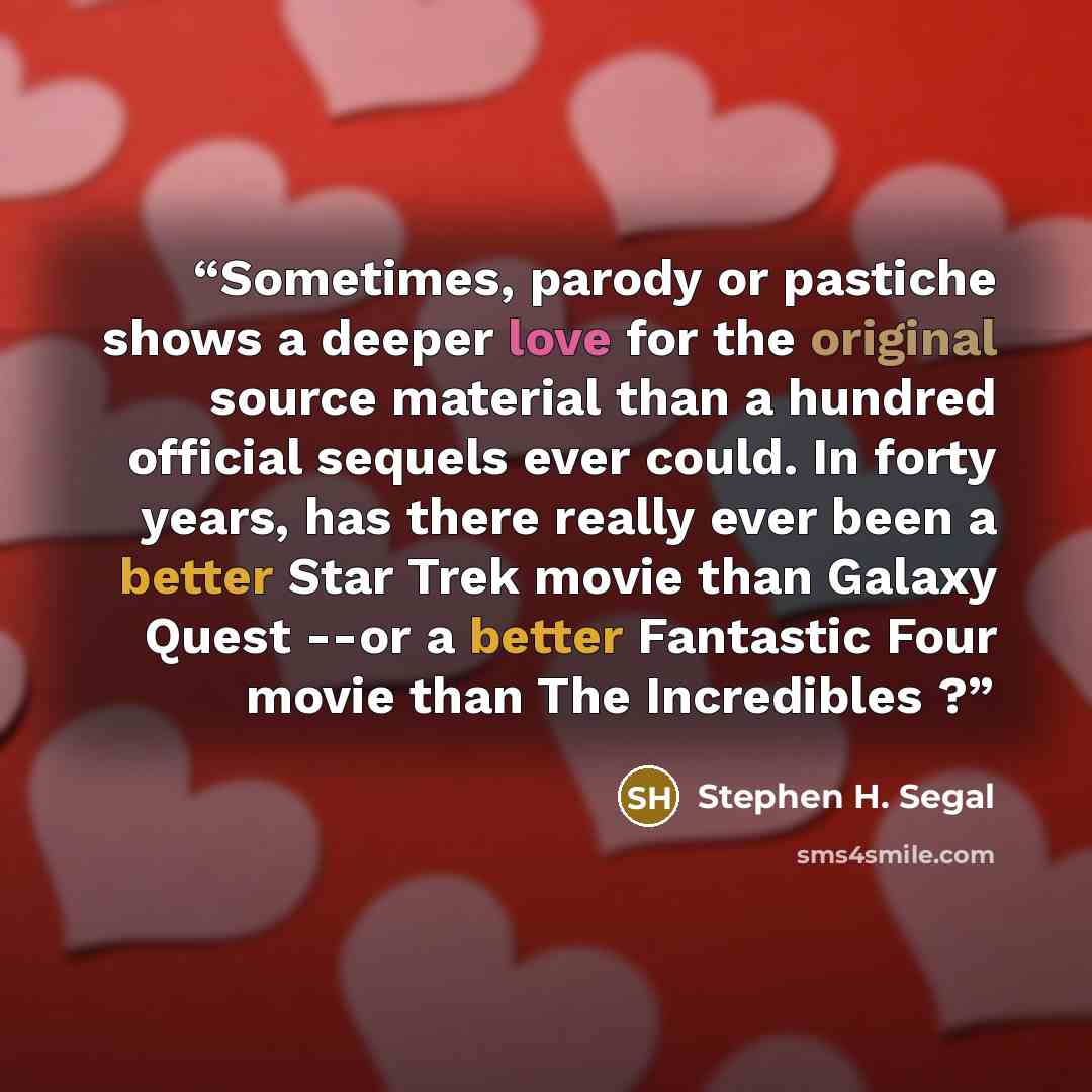 “Sometimes, parody or pastiche shows a deeper love for the original source material than a hundred official sequels ever could. In forty years, has there really ever been a better Star Trek movie than Galaxy Quest --or a better Fantastic Four movie than The Incredibles ?” quote by Stephen H. Segal