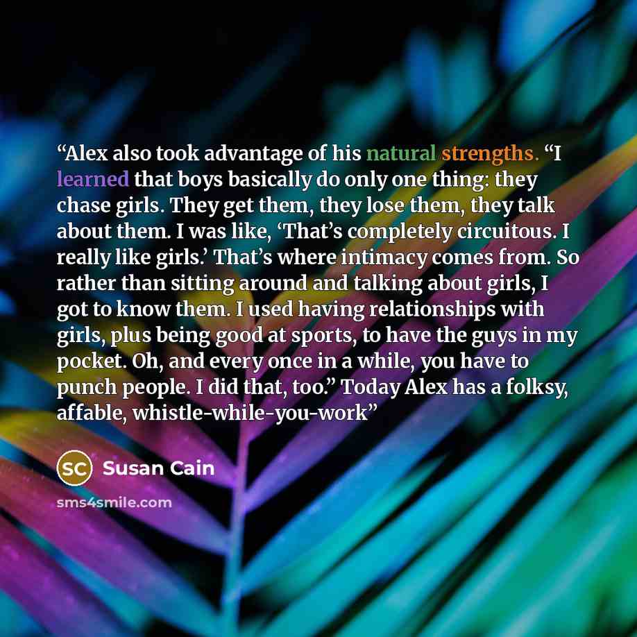 “Alex also took advantage of his natural strengths. “I learned that boys basically do only one thing: they chase girls. They get them, they lose them, they talk about them. I was like, ‘That’s completely circuitous. I really like girls.’ That’s where intimacy comes from. So rather than sitting…” quote by Susan Cain