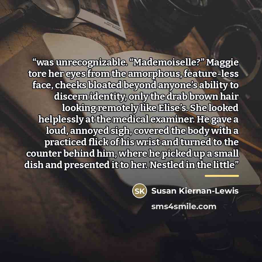 “was unrecognizable. “Mademoiselle?” Maggie tore her eyes from the amorphous, feature-less face, cheeks bloated beyond anyone’s ability to discern identity, only the drab brown hair looking remotely like Elise’s. She looked helplessly at the medical examiner. He gave a loud, annoyed sigh, covered…” quote by Susan Kiernan-Lewis