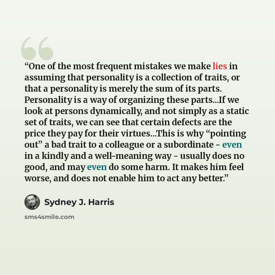 “One of the most frequent mistakes we make lies in assuming that personality is a collection of traits, or that a personality is merely the sum of its parts. Personality is a way of organizing these parts...If we look at persons dynamically, and not simply as a static set of traits, we can see that…” quote by Sydney J. Harris