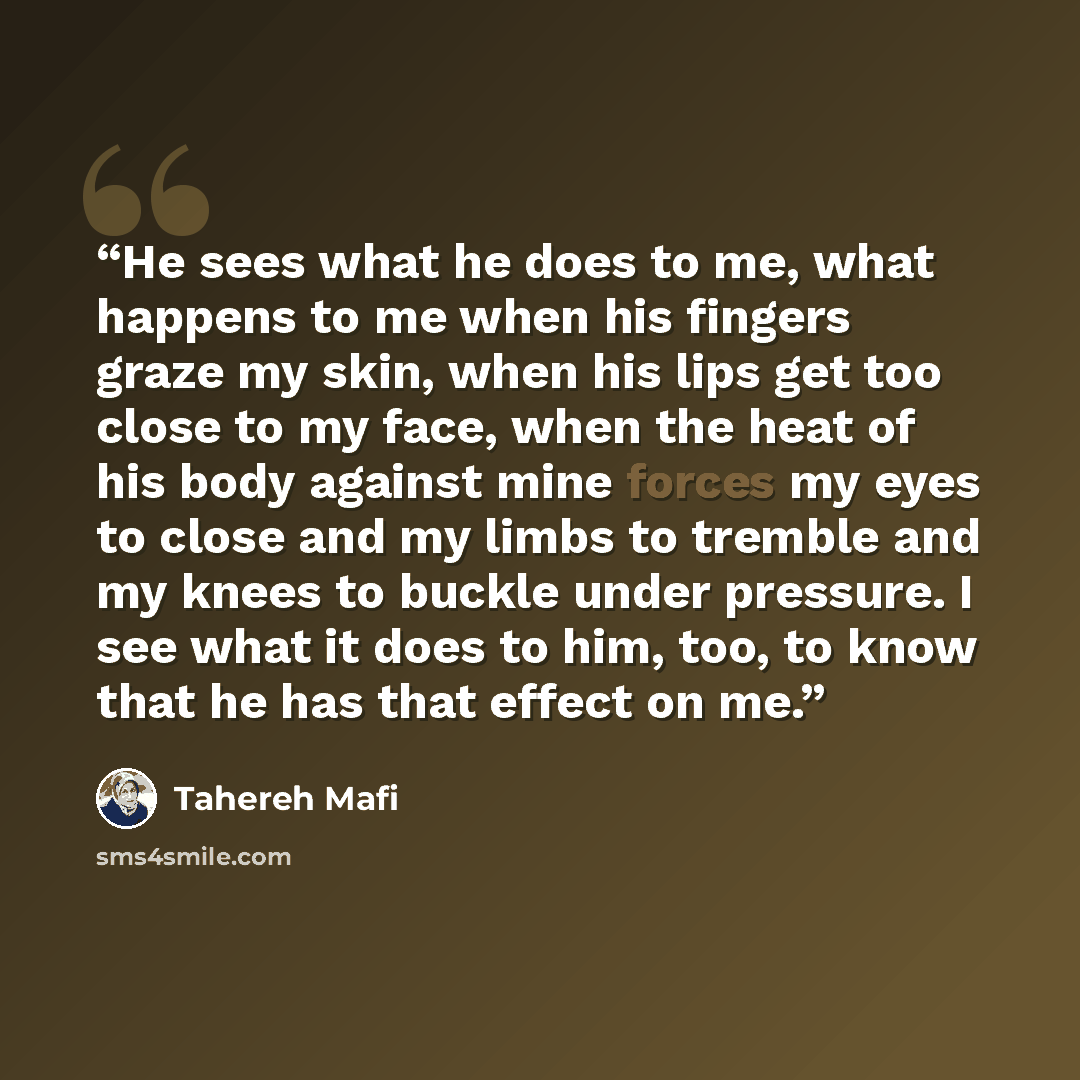 “He sees what he does to me, what happens to me when his fingers graze my skin, when his lips get too close to my face, when the heat of his body against mine forces my eyes to close and my limbs to tremble and my knees to buckle under pressure. I see what it does to him, too, to know that he has…” quote by Tahereh Mafi