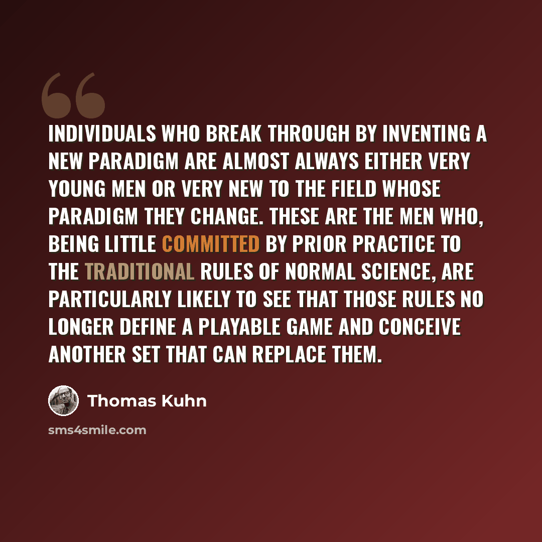 “Individuals who break through by inventing a new paradigm are almost always either very young men or very new to the field whose paradigm they change. These are the men who, being little committed by prior practice to the traditional rules of normal science, are particularly likely to see that…” quote by Thomas Kuhn