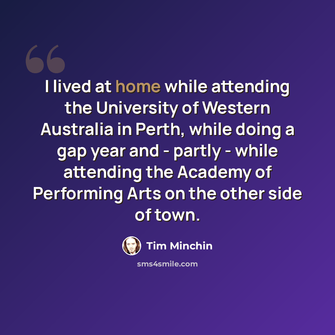 “I lived at home while attending the University of Western Australia in Perth, while doing a gap year and - partly - while attending the Academy of Performing Arts on the other side of town.” quote by Tim Minchin