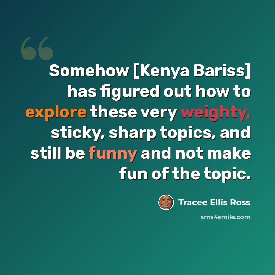 “Somehow [Kenya Bariss] has figured out how to explore these very weighty, sticky, sharp topics, and still be funny and not make fun of the topic.” quote by Tracee Ellis Ross