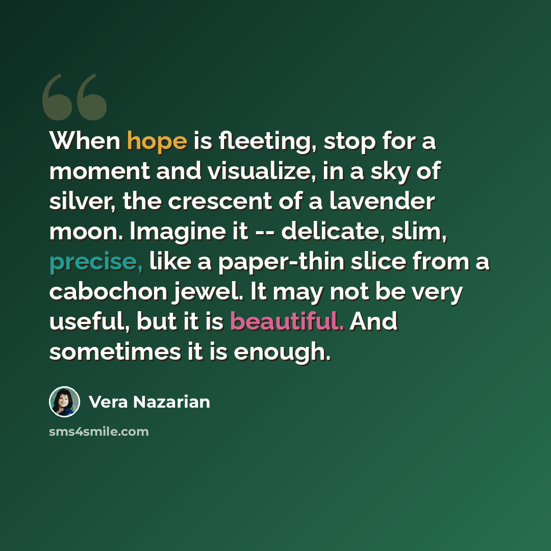 “When hope is fleeting, stop for a moment and visualize, in a sky of silver, the crescent of a lavender moon. Imagine it -- delicate, slim, precise, like a paper-thin slice from a cabochon jewel. It may not be very useful, but it is beautiful. And sometimes it is enough.” quote by Vera Nazarian