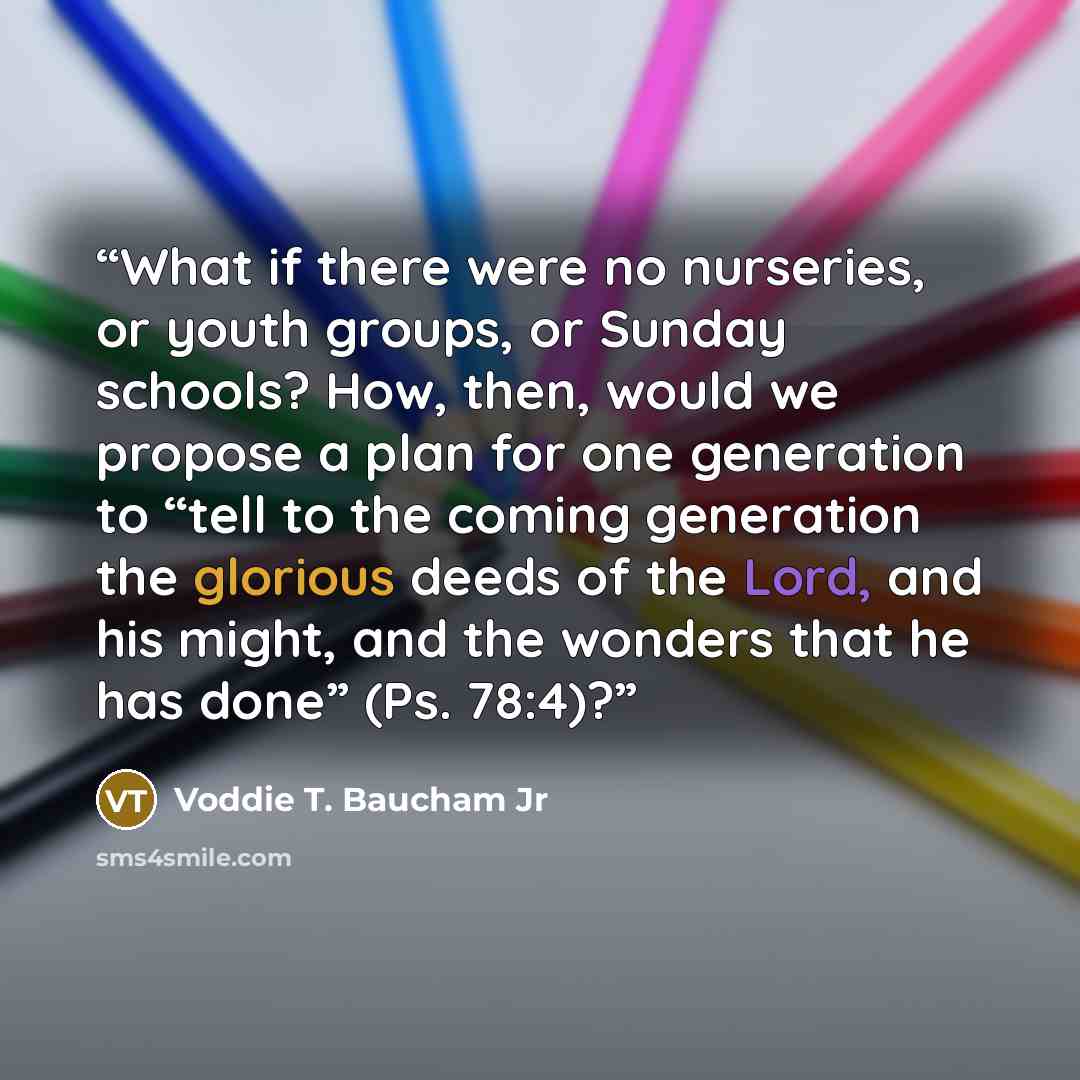 “What if there were no nurseries, or youth groups, or Sunday schools? How, then, would we propose a plan for one generation to “tell to the coming generation the glorious deeds of the Lord, and his might, and the wonders that he has done” (Ps. 78:4)?” quote by Voddie T. Baucham Jr