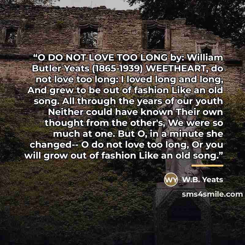 “O DO NOT LOVE TOO LONG by: William Butler Yeats (1865-1939) WEETHEART, do not love too long: I loved long and long, And grew to be out of fashion Like an old song. All through the years of our youth Neither could have known Their own thought from the other's, We were so much at one. But O, in a…” quote by W.B. Yeats