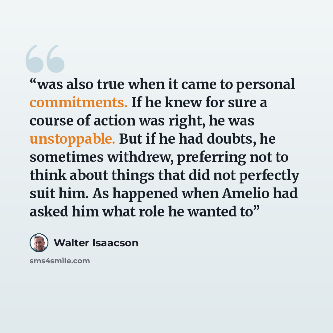 “was also true when it came to personal commitments. If he knew for sure a course of action was right, he was unstoppable. But if he had doubts, he sometimes withdrew, preferring not to think about things that did not perfectly suit him. As happened when Amelio had asked him what role he wanted to” quote by Walter Isaacson