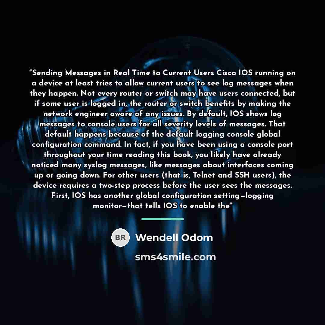 “Sending Messages in Real Time to Current Users Cisco IOS running on a device at least tries to allow current users to see log messages when they happen. Not every router or switch may have users connected, but if some user is logged in, the router or switch benefits by making the network engineer…” quote by Wendell Odom