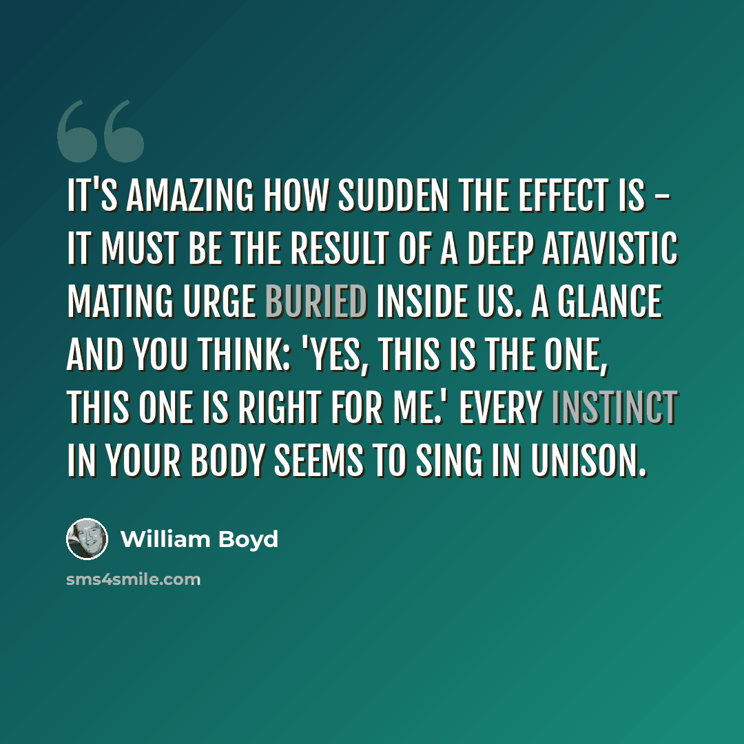 “It's amazing how sudden the effect is - it must be the result of a deep atavistic mating urge buried inside us. A glance and you think: 'Yes, this is the one, this one is right for me.' Every instinct in your body seems to sing in unison.” quote by William Boyd