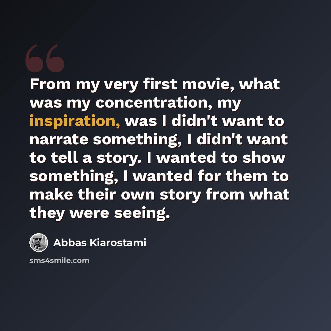 “From my very first movie, what was my concentration, my inspiration, was I didn't want to narrate something, I didn't want to tell a story. I wanted to show something, I wanted for them to make their own story from what they were seeing.” quote by Abbas Kiarostami