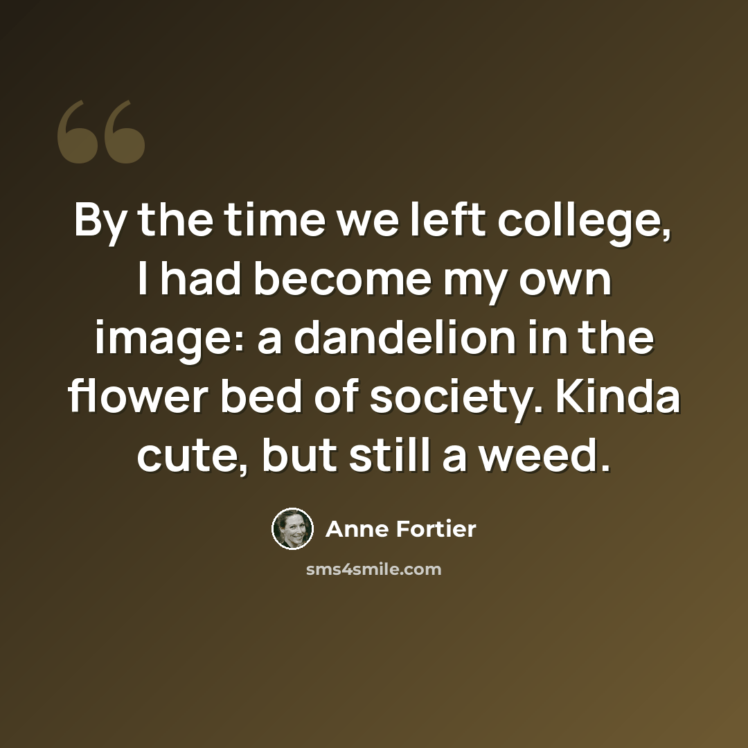 “By the time we left college, I had become my own image: a dandelion in the flower bed of society. Kinda cute, but still a weed.” quote by Anne Fortier