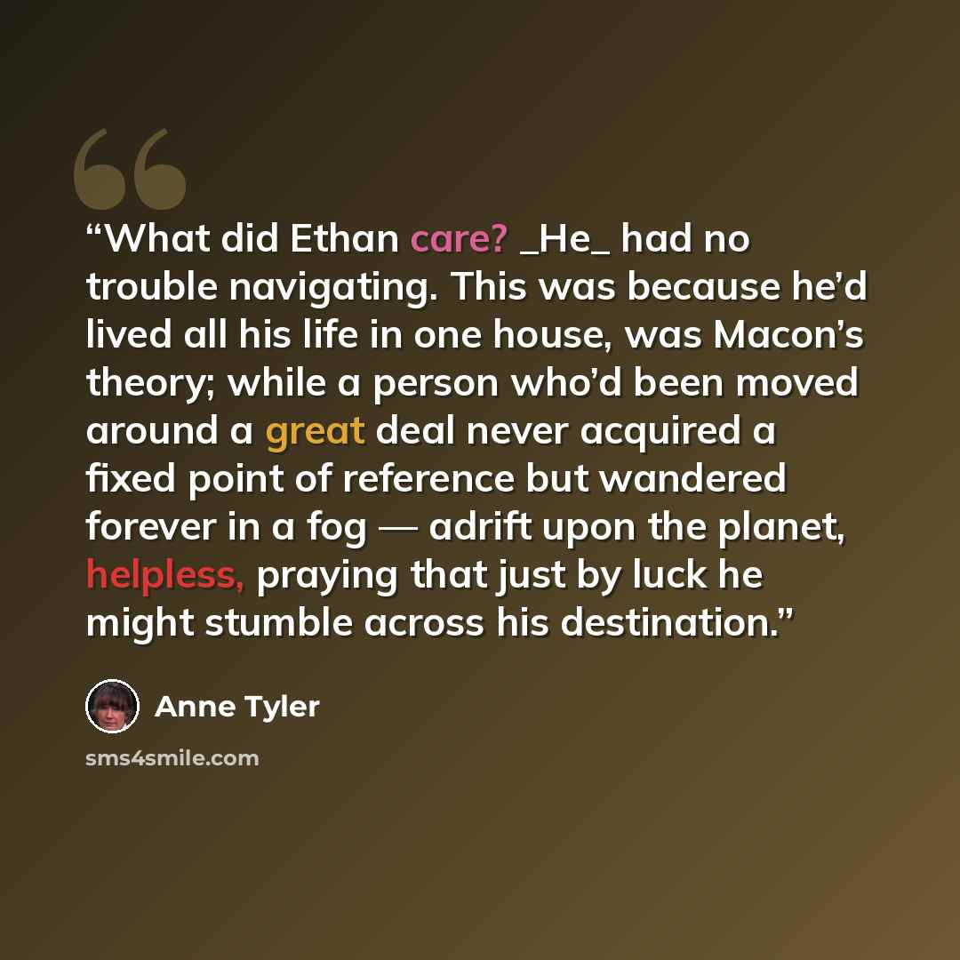 “What did Ethan care? _He_ had no trouble navigating. This was because he’d lived all his life in one house, was Macon’s theory; while a person who’d been moved around a great deal never acquired a fixed point of reference but wandered forever in a fog — adrift upon the planet, helpless, praying…” quote by Anne Tyler