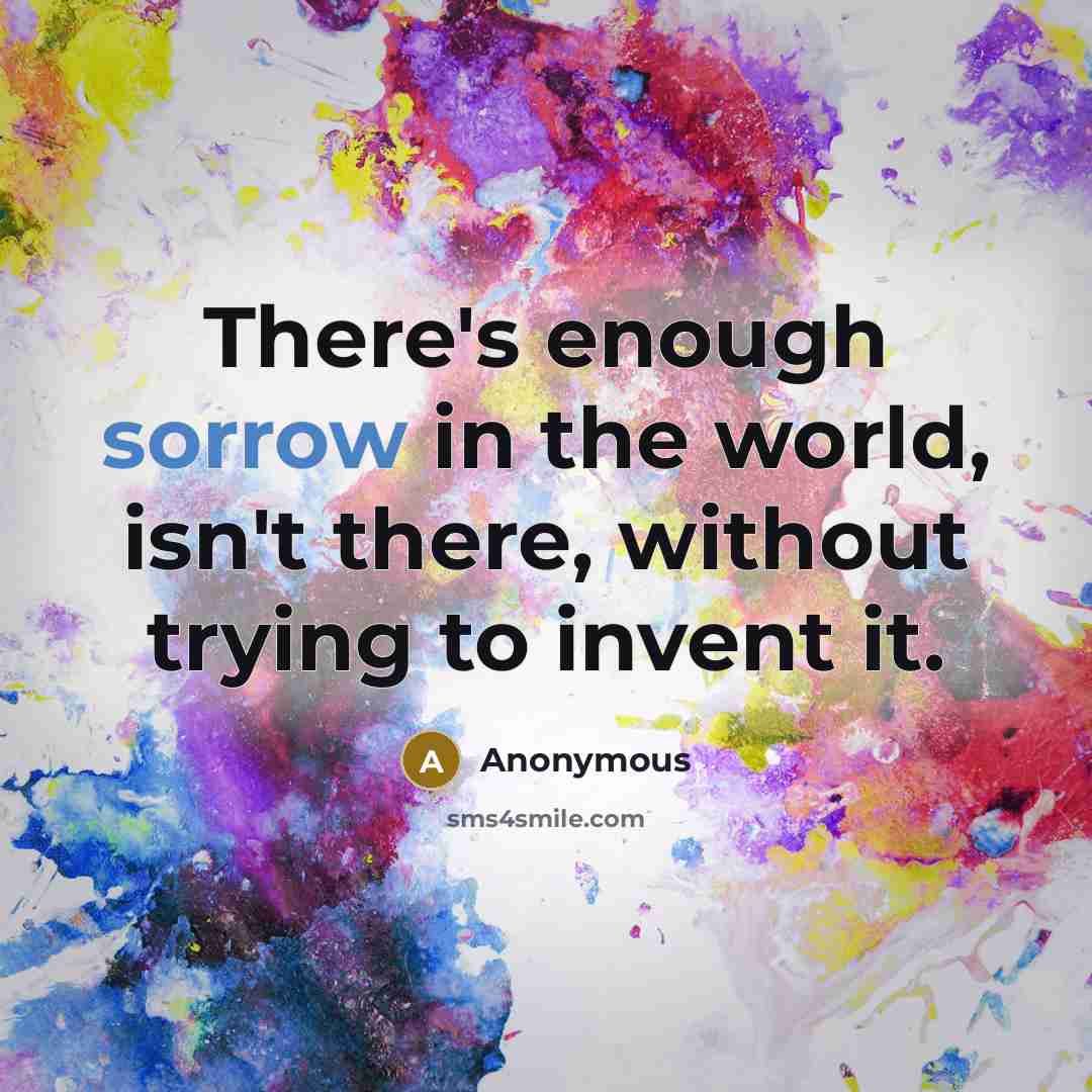 “There's enough sorrow in the world, isn't there, without trying to invent it.” quote by Anonymous