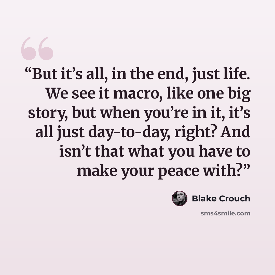 “But it’s all, in the end, just life. We see it macro, like one big story, but when you’re in it, it’s all just day-to-day, right? And isn’t that what you have to make your peace with?” quote by Blake Crouch
