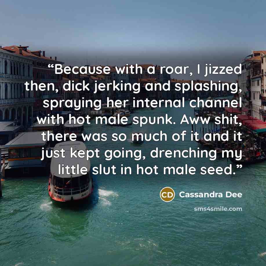 “Because with a roar, I jizzed then, dick jerking and splashing, spraying her internal channel with hot male spunk. Aww shit, there was so much of it and it just kept going, drenching my little slut in hot male seed.” quote by Cassandra Dee
