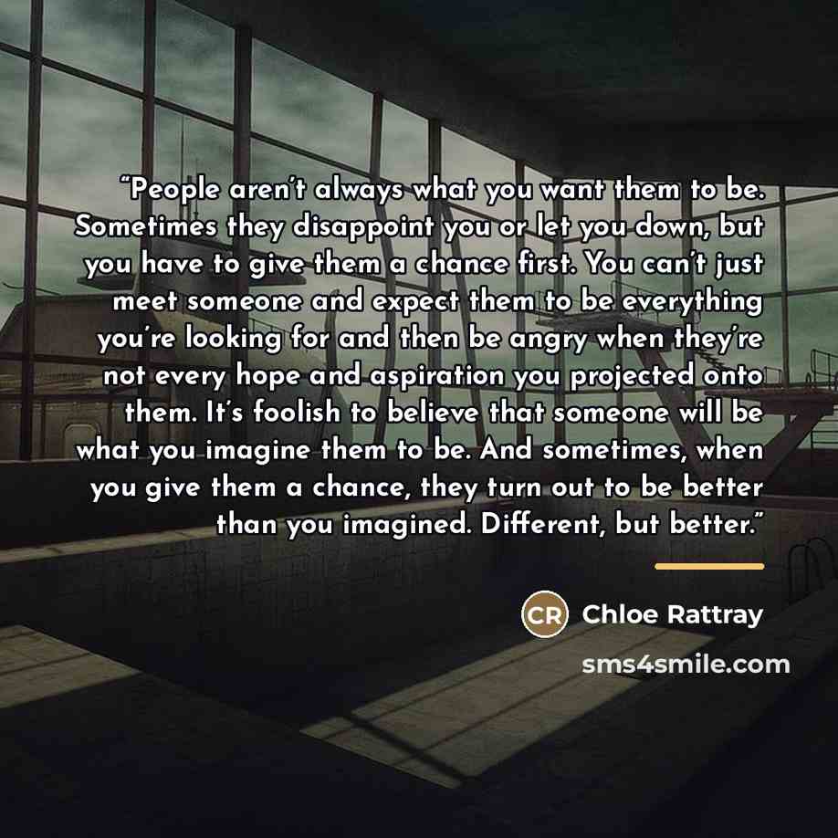 “People aren’t always what you want them to be. Sometimes they disappoint you or let you down, but you have to give them a chance first. You can’t just meet someone and expect them to be everything you’re looking for and then be angry when they’re not every hope and aspiration you projected onto…” quote by Chloe Rattray