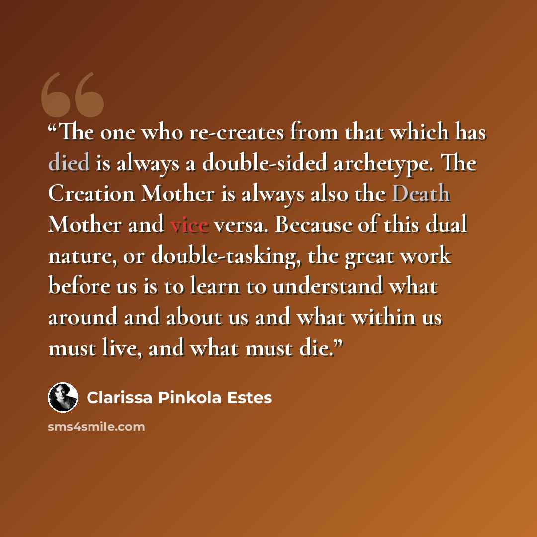 “The one who re-creates from that which has died is always a double-sided archetype. The Creation Mother is always also the Death Mother and vice versa. Because of this dual nature, or double-tasking, the great work before us is to learn to understand what around and about us and what within us…” quote by Clarissa Pinkola Estés