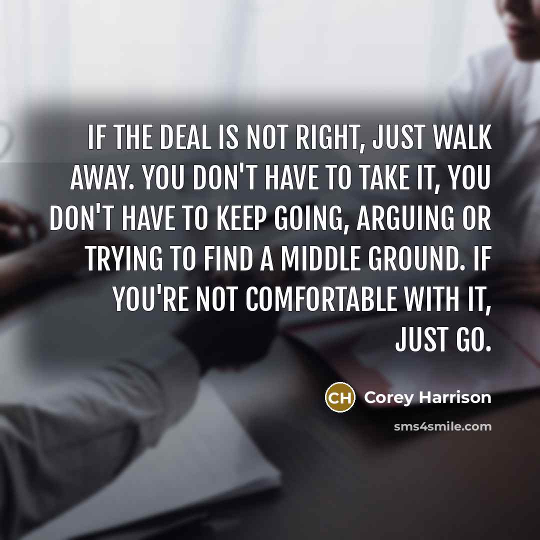 “If the deal is not right, just walk away. You don't have to take it, you don't have to keep going, arguing or trying to find a middle ground. If you're not comfortable with it, just go.” quote by Corey Harrison