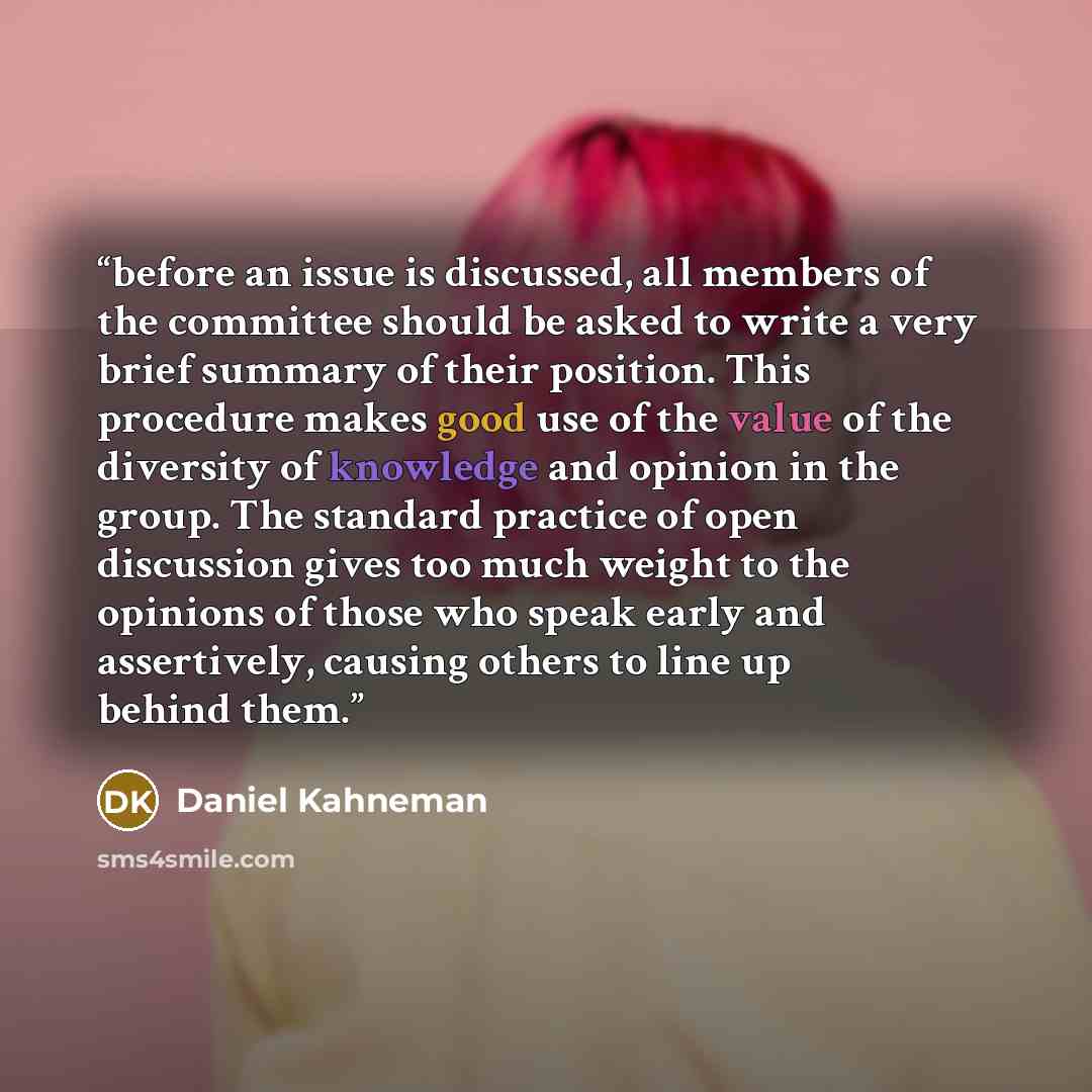 “before an issue is discussed, all members of the committee should be asked to write a very brief summary of their position. This procedure makes good use of the value of the diversity of knowledge and opinion in the group. The standard practice of open discussion gives too much weight to the…” quote by Daniel Kahneman