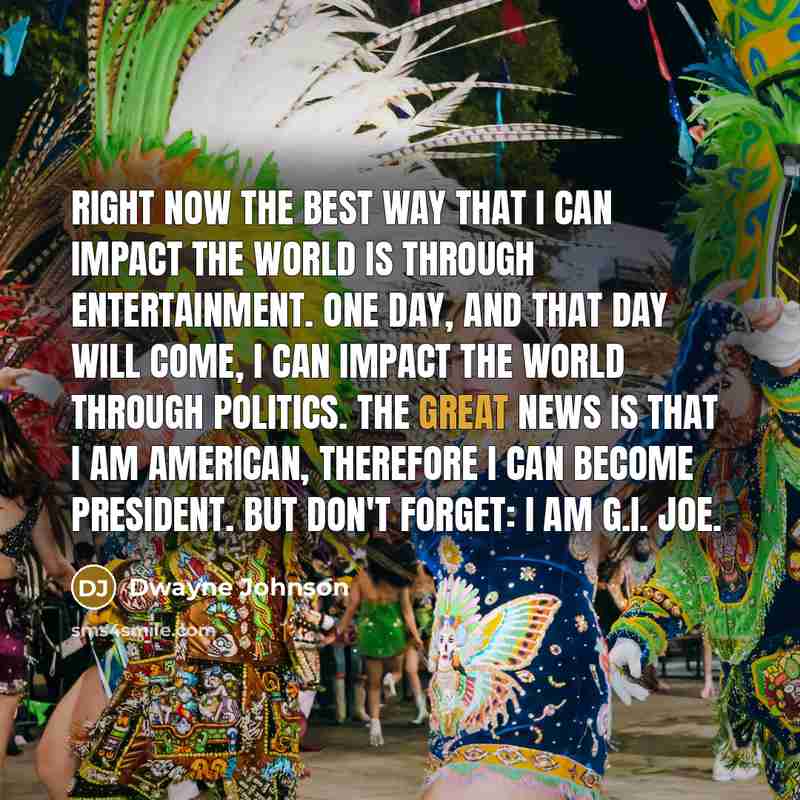 “Right now the best way that I can impact the world is through entertainment. One day, and that day will come, I can impact the world through politics. The great news is that I am American, therefore I can become President. But don't forget: I am G.I. Joe.” quote by Dwayne Johnson