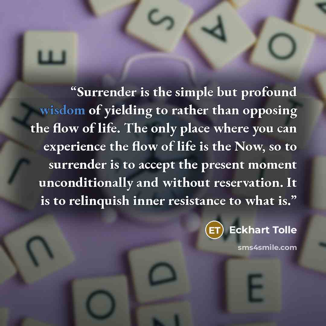 “Surrender is the simple but profound wisdom of yielding to rather than opposing the flow of life. The only place where you can experience the flow of life is the Now, so to surrender is to accept the present moment unconditionally and without reservation. It is to relinquish inner resistance to…” quote by Eckhart Tolle