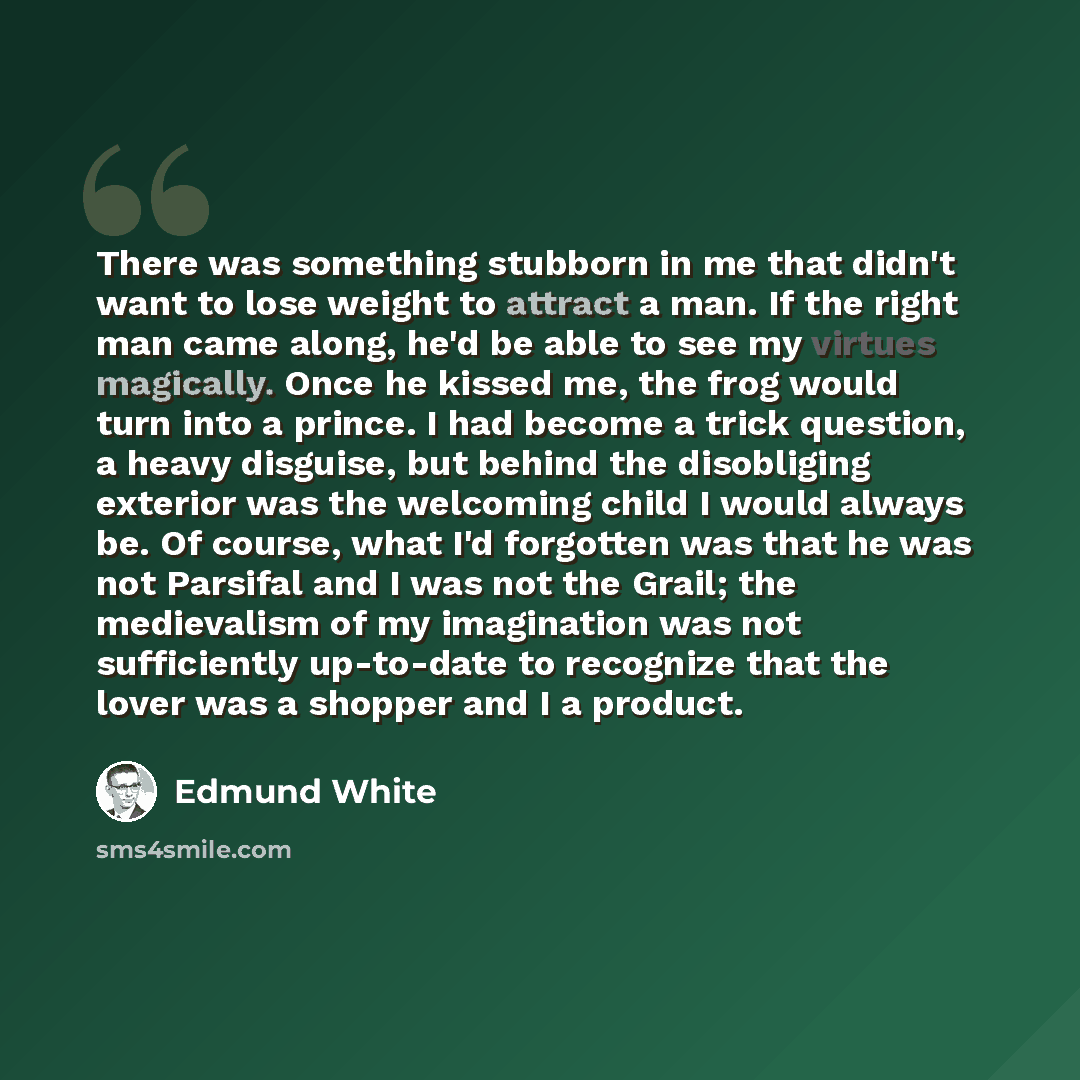“There was something stubborn in me that didn't want to lose weight to attract a man. If the right man came along, he'd be able to see my virtues magically. Once he kissed me, the frog would turn into a prince. I had become a trick question, a heavy disguise, but behind the disobliging exterior was…” quote by Edmund White
