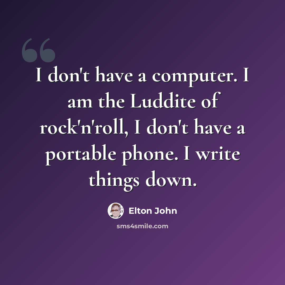 “I don't have a computer. I am the Luddite of rock'n'roll, I don't have a portable phone. I write things down.” quote by Elton John