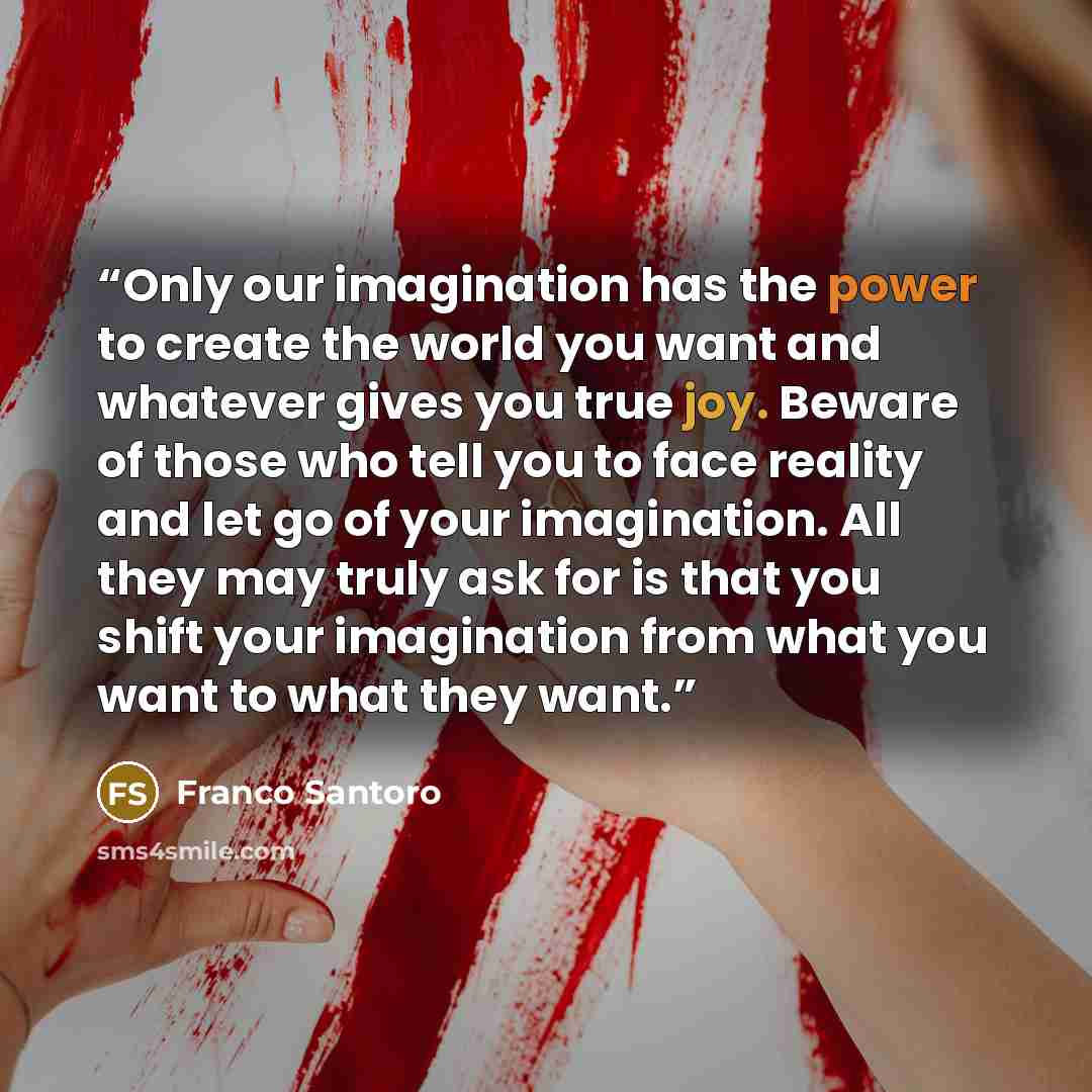 “Only our imagination has the power to create the world you want and whatever gives you true joy. Beware of those who tell you to face reality and let go of your imagination. All they may truly ask for is that you shift your imagination from what you want to what they want.” quote by Franco Santoro