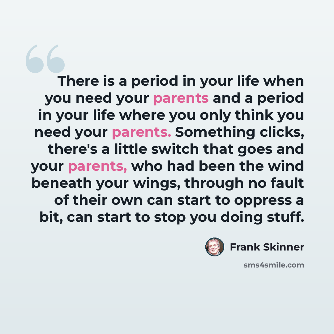 “There is a period in your life when you need your parents and a period in your life where you only think you need your parents. Something clicks, there's a little switch that goes and your parents, who had been the wind beneath your wings, through no fault of their own can start to oppress a bit…” quote by Frank Skinner