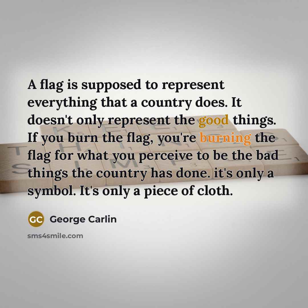 “A flag is supposed to represent everything that a country does. It doesn't only represent the good things. If you burn the flag, you're burning the flag for what you perceive to be the bad things the country has done. it's only a symbol. It's only a piece of cloth.” quote by George Carlin