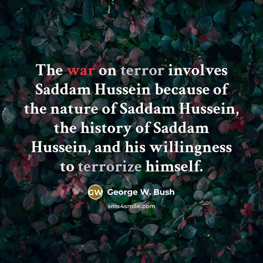 “The war on terror involves Saddam Hussein because of the nature of Saddam Hussein, the history of Saddam Hussein, and his willingness to terrorize himself.” quote by George W. Bush