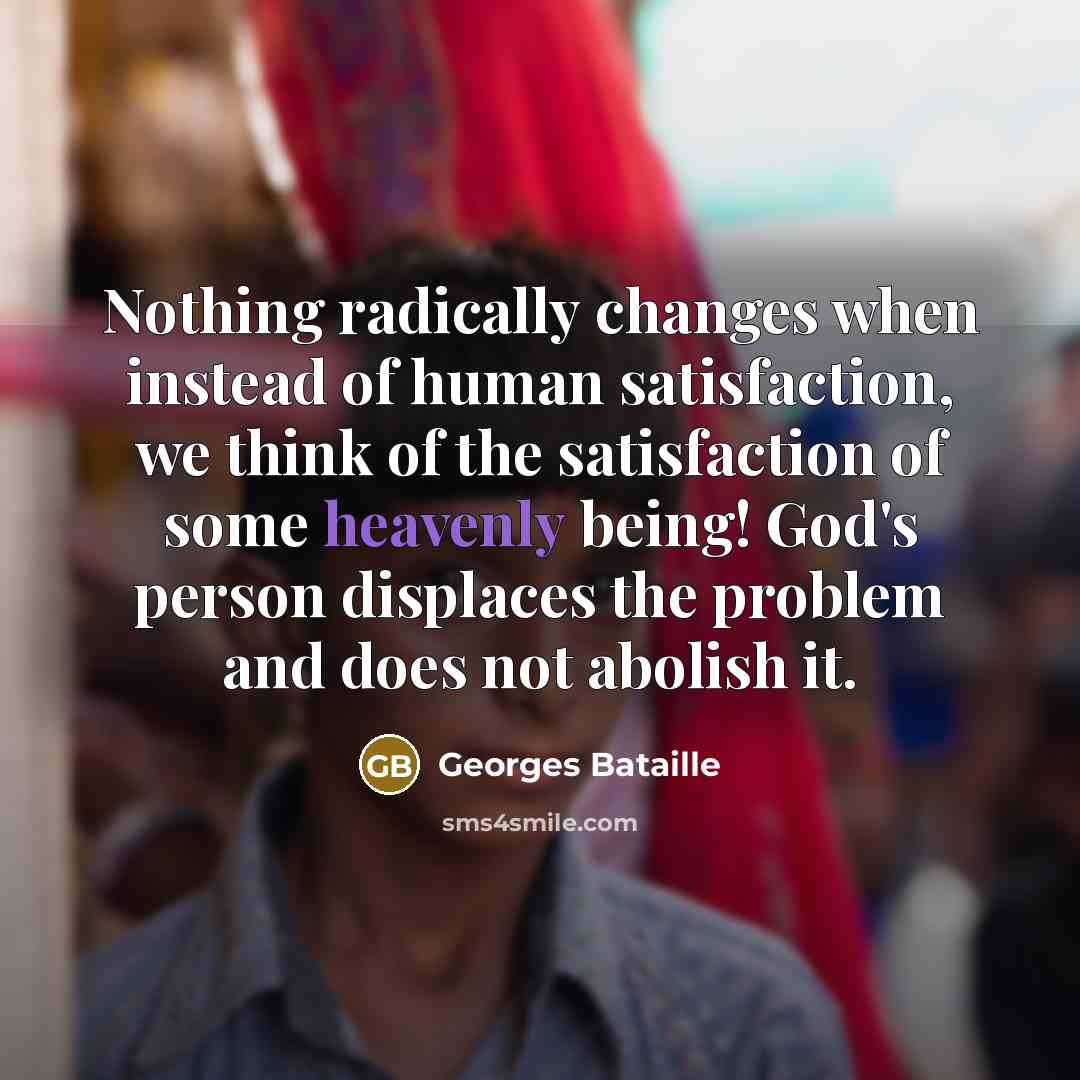 “Nothing radically changes when instead of human satisfaction, we think of the satisfaction of some heavenly being! God's person displaces the problem and does not abolish it.” quote by Georges Bataille