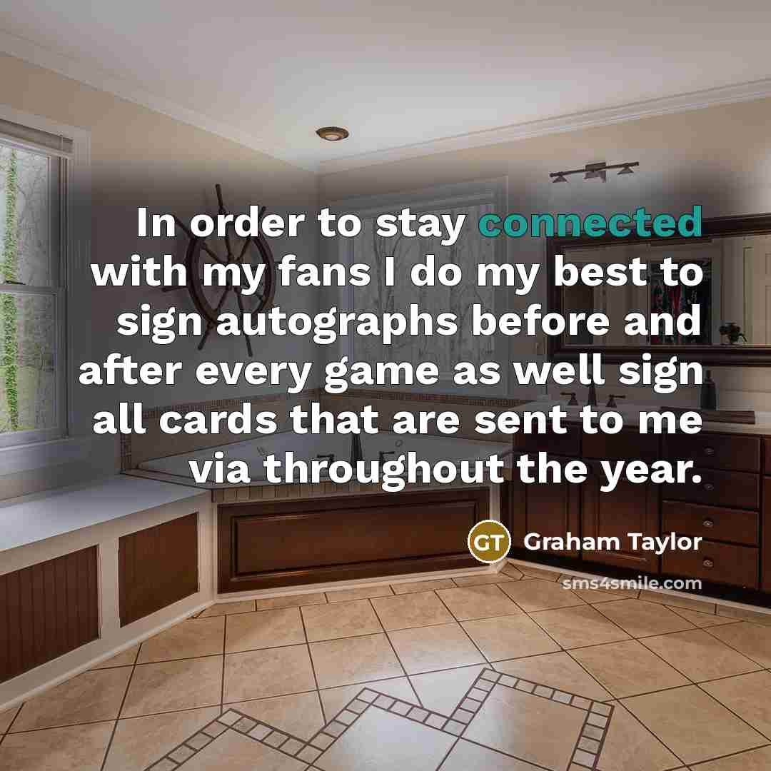 “In order to stay connected with my fans I do my best to sign autographs before and after every game as well sign all cards that are sent to me via throughout the year.” quote by Graham Taylor