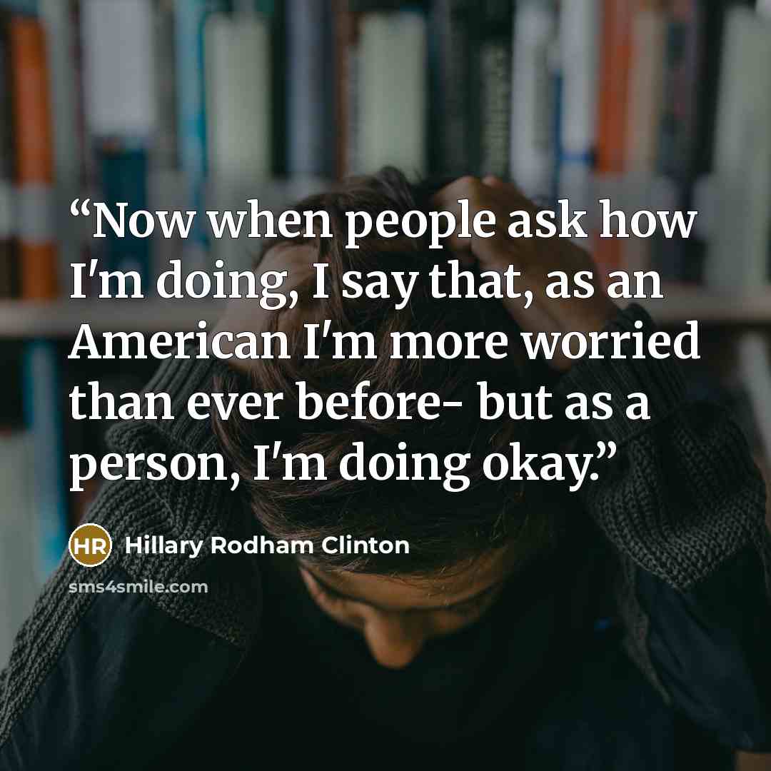 “Now when people ask how I'm doing, I say that, as an American I'm more worried than ever before- but as a person, I'm doing okay.” quote by Hillary Rodham Clinton