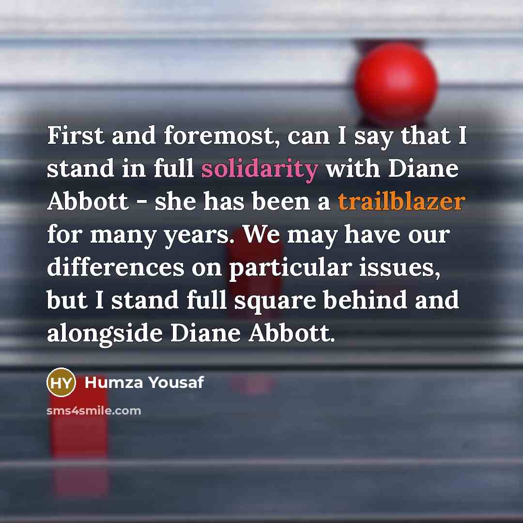 “First and foremost, can I say that I stand in full solidarity with Diane Abbott - she has been a trailblazer for many years. We may have our differences on particular issues, but I stand full square behind and alongside Diane Abbott.” quote by Humza Yousaf